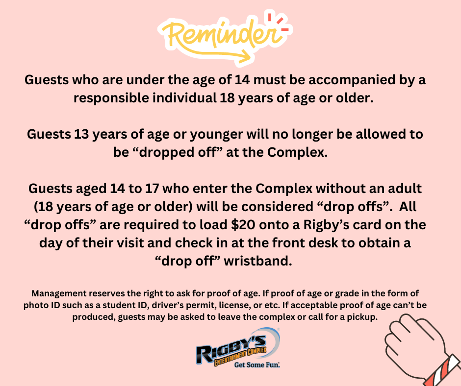 Reminder: Guests who are under the age of 14 must be accompanied by a responsible individual 18 years of age or older. Guests 13 years of age or younger will no longer be allowed to be "dropped off" at the Complex. Guests aged 14 - 17 who enter the Complex without an adult (18 years or older) will be considered "drop-offs". All "drop-offs" are required to load $20 onto a Rigby's card on the day of their visit and check in at the front desk to obtain a "drop-off" wristband. Management reserves the right to ask for proof of age. If proof or age or grade in the form of a photo ID such as a student ID, driver's permit, or etc. If acceptable proof of age can't be produced, guests may be asked to leave the complex or call for a pickup.